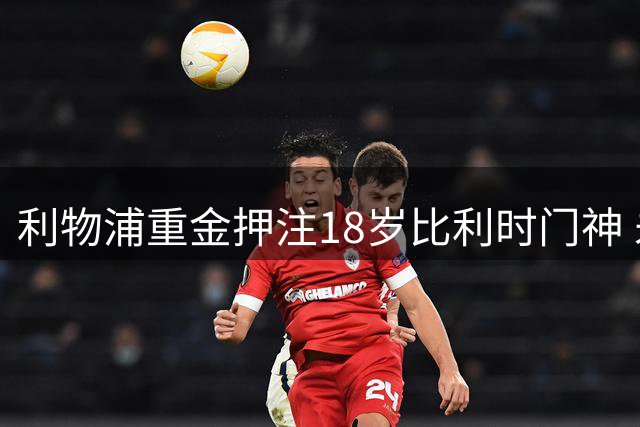 利物浦重金押注18岁比利时门神 未来或接班库尔图瓦