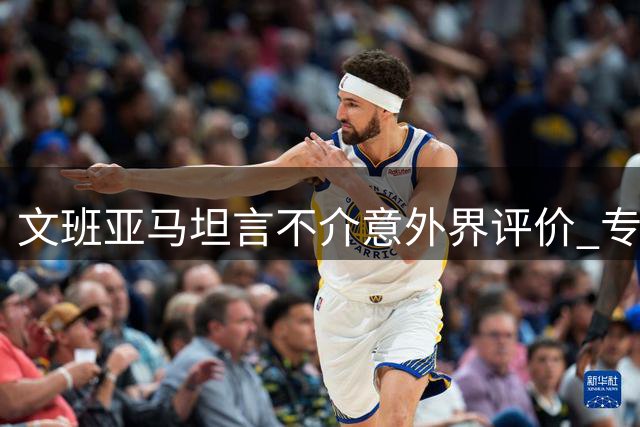 文班亚马坦言不介意外界评价 专注赛场表现