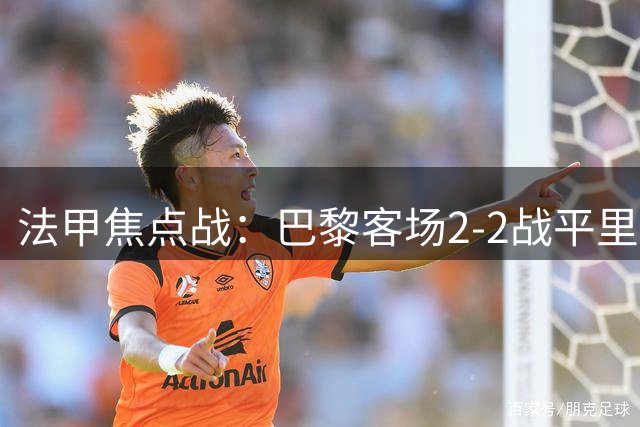 法甲焦点战：巴黎客场2-2战平里尔，补时阶段戏剧性扳平