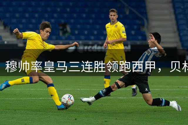 穆帅率皇马三连胜领跑西甲，贝林厄姆表现出色